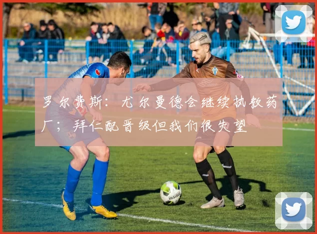 罗尔费斯：尤尔曼德会继续执教药厂；拜仁配晋级但我们很失望