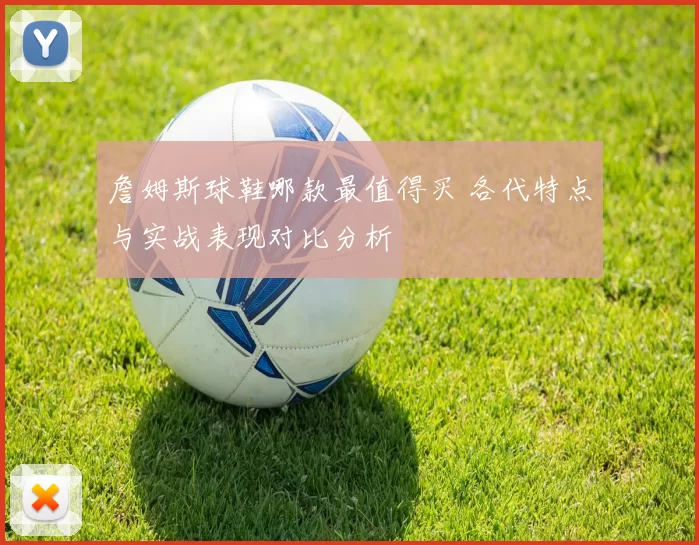 詹姆斯球鞋哪款最值得买 各代特点与实战表现对比分析