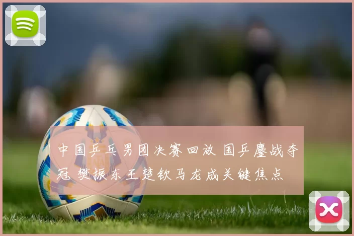 中国乒乓男团决赛回放 国乒鏖战夺冠 樊振东王楚钦马龙成关键焦点