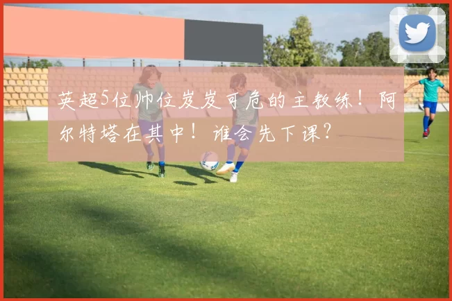 英超5位帅位岌岌可危的主教练！阿尔特塔在其中！谁会先下课？