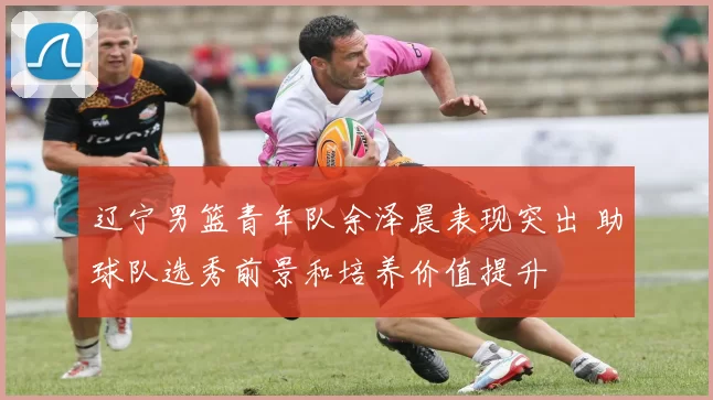 辽宁男篮青年队余泽晨表现突出 助球队选秀前景和培养价值提升