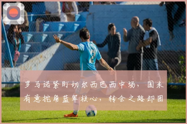 罗马诺紧盯切尔西巴西中场，国米有意挖角蓝军核心，转会之路却困难重重笑料百出_桑托斯_意甲_年轻人