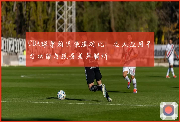 CBA球票购买渠道对比：各大应用平台功能与服务差异解析