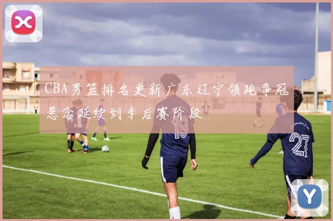 CBA男篮排名更新广东辽宁领跑争冠悬念延续到季后赛阶段