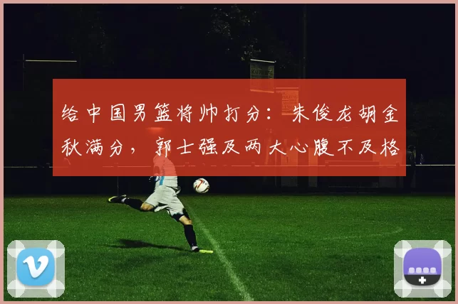 给中国男篮将帅打分：朱俊龙胡金秋满分，郭士强及两大心腹不及格