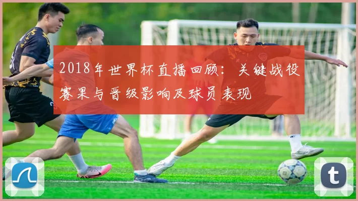 2018年世界杯直播回顾：关键战役赛果与晋级影响及球员表现