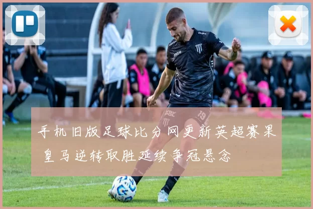 手机旧版足球比分网更新英超赛果 皇马逆转取胜延续争冠悬念