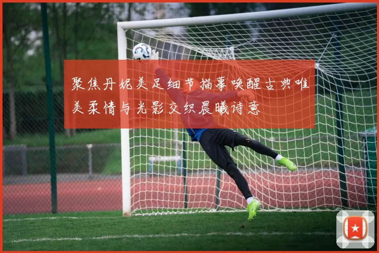 聚焦丹妮美足细节描摹唤醒古典唯美柔情与光影交织晨曦诗意