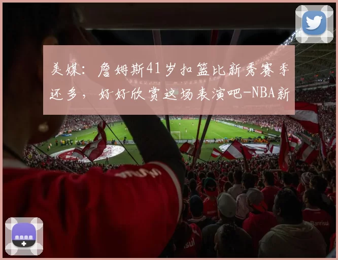 美媒：詹姆斯41岁扣篮比新秀赛季还多，好好欣赏这场表演吧-NBA新闻