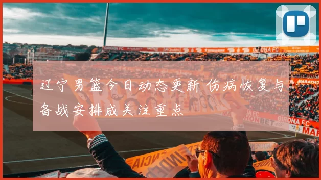 辽宁男篮今日动态更新 伤病恢复与备战安排成关注重点