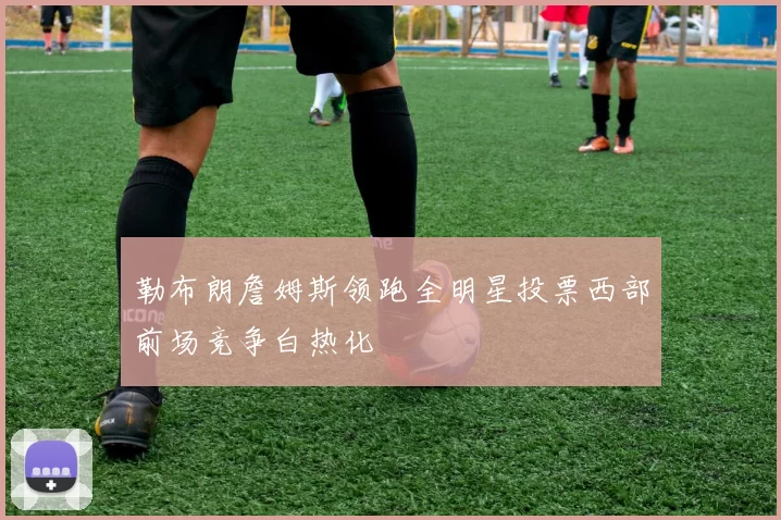 勒布朗詹姆斯领跑全明星投票西部前场竞争白热化