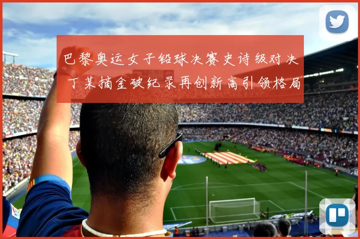 巴黎奥运女子铅球决赛史诗级对决 丁某摘金破纪录再创新高引领格局