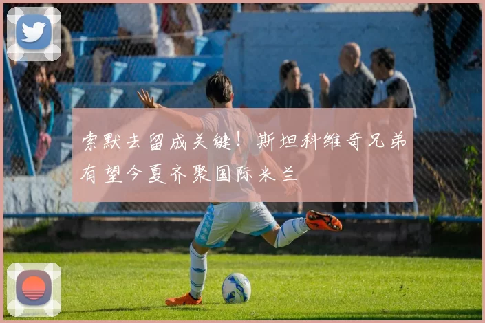 索默去留成关键！斯坦科维奇兄弟有望今夏齐聚国际米兰