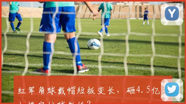 红军角球戴帽短板变长，砸4.5亿不如换定位球教练？