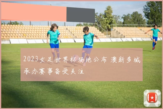 2023女足世界杯场地公布 澳新多城承办赛事备受关注