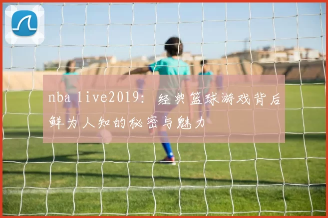 nba live2019：经典篮球游戏背后鲜为人知的秘密与魅力