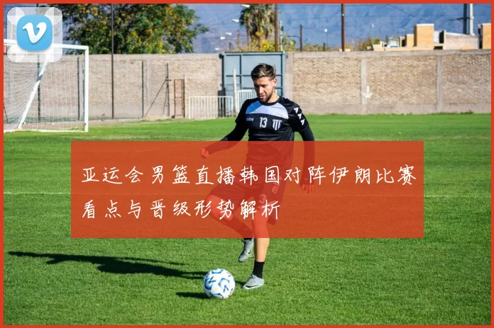 亚运会男篮直播韩国对阵伊朗比赛看点与晋级形势解析