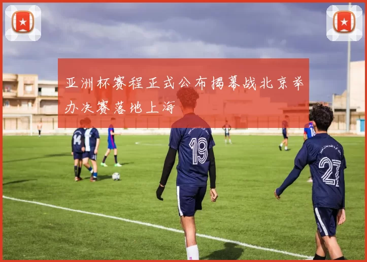 亚洲杯赛程正式公布揭幕战北京举办决赛落地上海