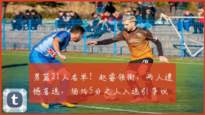 男篮21人名单！赵睿领衔，两人遗憾落选，场均5分之人入选引争议