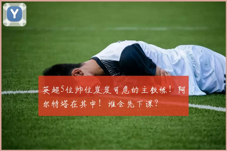 英超5位帅位岌岌可危的主教练！阿尔特塔在其中！谁会先下课？