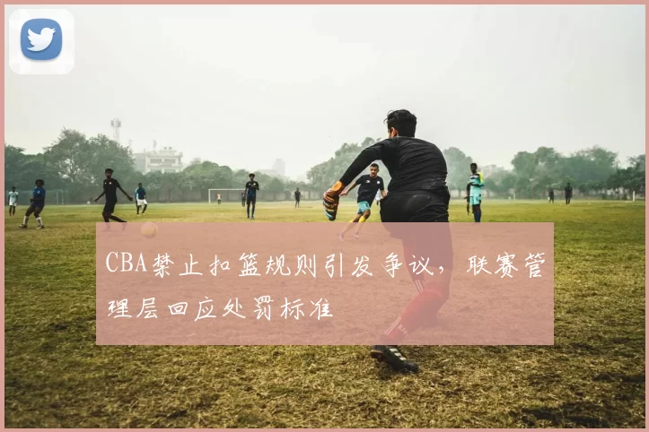 CBA禁止扣篮规则引发争议，联赛管理层回应处罚标准