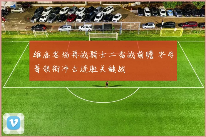 雄鹿客场再战骑士二番战前瞻 字母哥领衔冲击连胜关键战