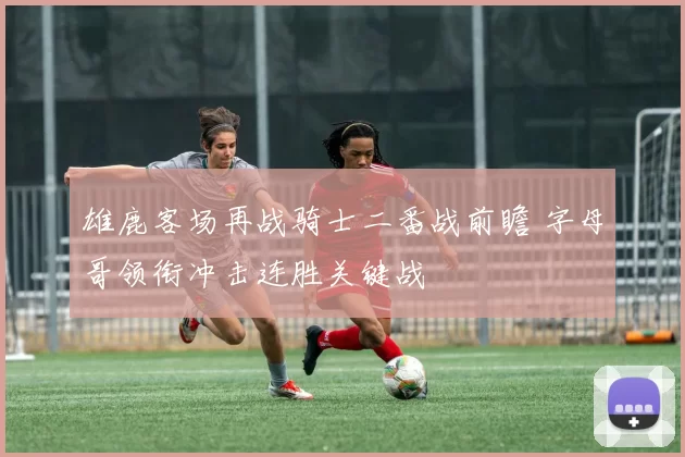 雄鹿客场再战骑士二番战前瞻 字母哥领衔冲击连胜关键战