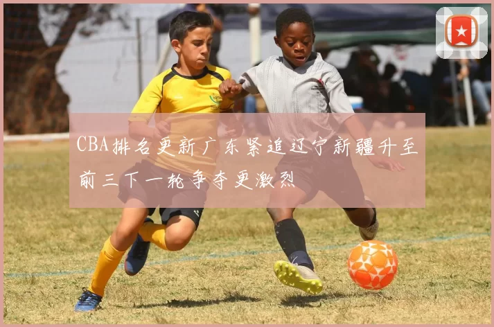 CBA排名更新广东紧追辽宁新疆升至前三下一轮争夺更激烈