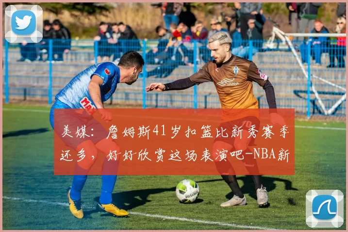 美媒：詹姆斯41岁扣篮比新秀赛季还多，好好欣赏这场表演吧-NBA新闻