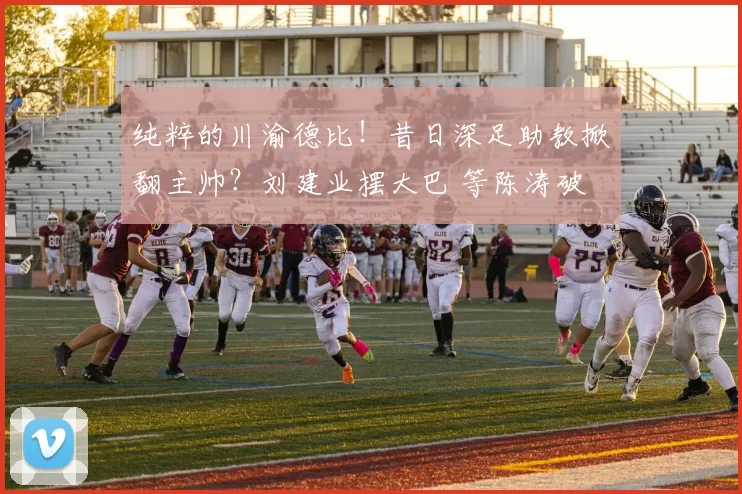 纯粹的川渝德比！昔日深足助教掀翻主帅？刘建业摆大巴 等陈涛破