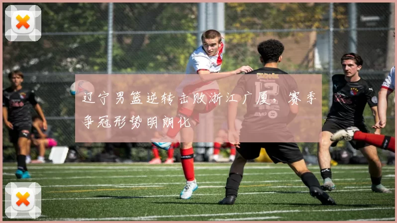 辽宁男篮逆转击败浙江广厦，赛季争冠形势明朗化