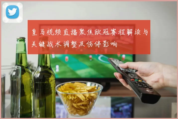 皇马视频直播聚焦欧冠赛程解读与关键战术调整及伤停影响