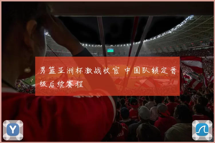 男篮亚洲杯激战收官 中国队锁定晋级后续赛程