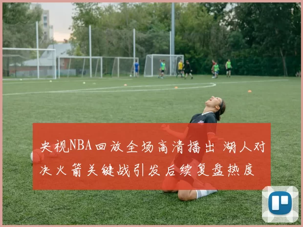 央视NBA回放全场高清播出 湖人对决火箭关键战引发后续复盘热度