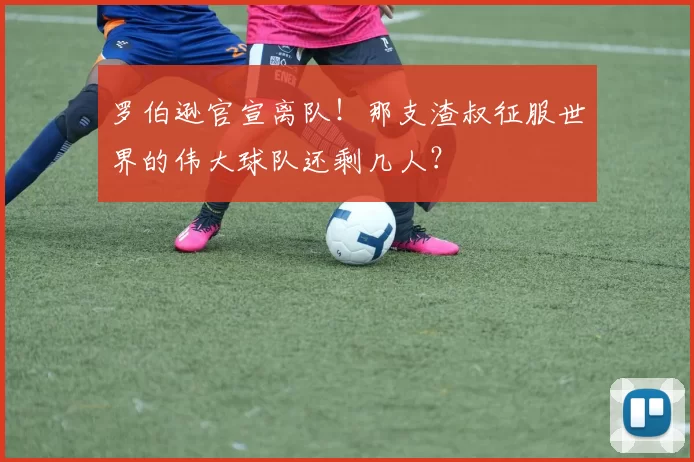 罗伯逊官宣离队！那支渣叔征服世界的伟大球队还剩几人？