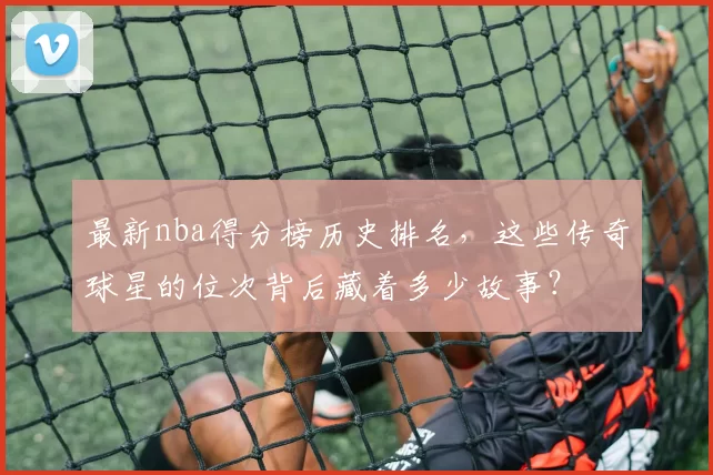 最新nba得分榜历史排名，这些传奇球星的位次背后藏着多少故事？