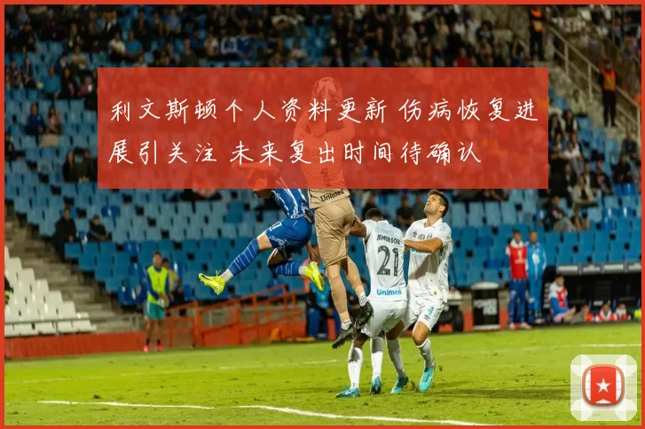 利文斯顿个人资料更新 伤病恢复进展引关注 未来复出时间待确认