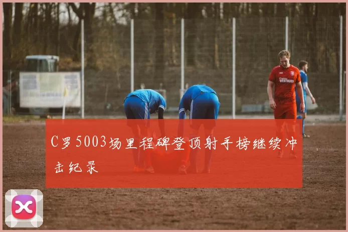 C罗5003场里程碑登顶射手榜继续冲击纪录