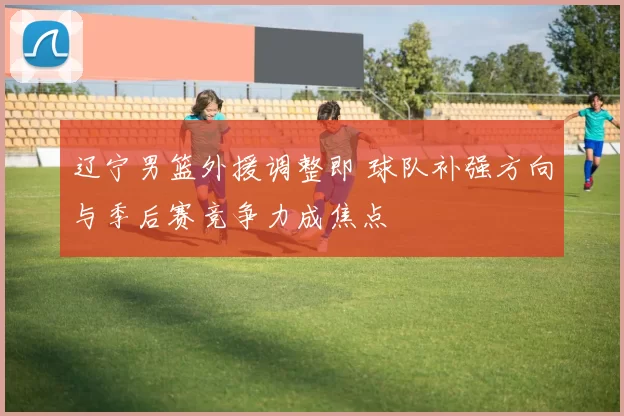 辽宁男篮外援调整即 球队补强方向与季后赛竞争力成焦点