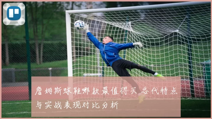 詹姆斯球鞋哪款最值得买 各代特点与实战表现对比分析