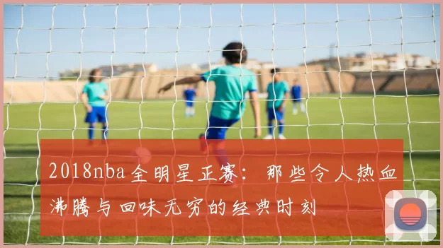 2018nba全明星正赛：那些令人热血沸腾与回味无穷的经典时刻