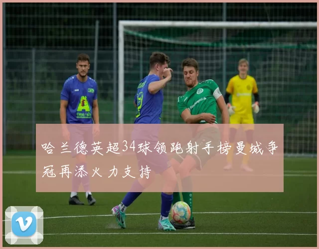 哈兰德英超34球领跑射手榜曼城争冠再添火力支持