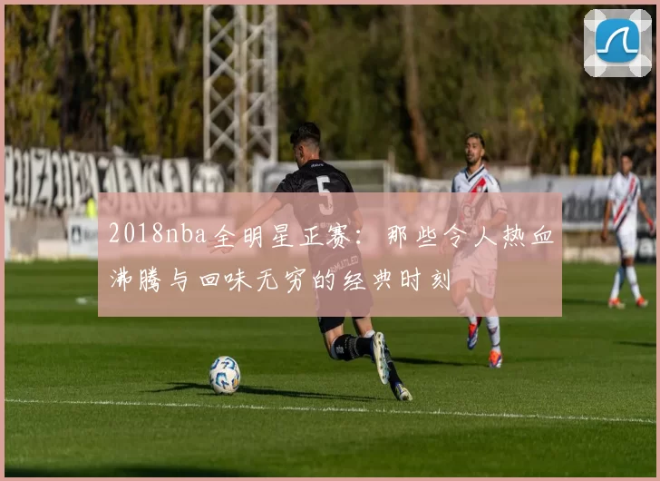 2018nba全明星正赛：那些令人热血沸腾与回味无穷的经典时刻