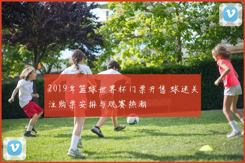 2019年篮球世界杯门票开售 球迷关注购票安排与观赛热潮