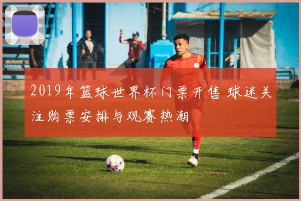 2019年篮球世界杯门票开售 球迷关注购票安排与观赛热潮