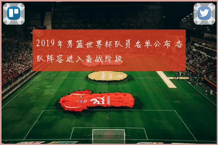 2019年男篮世界杯队员名单公布 各队阵容进入备战阶段