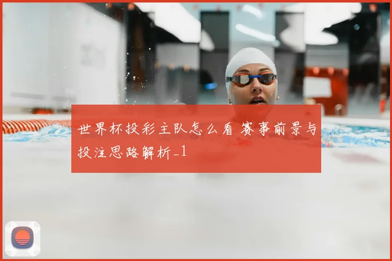 世界杯投彩主队怎么看 赛事前景与投注思路解析_1
