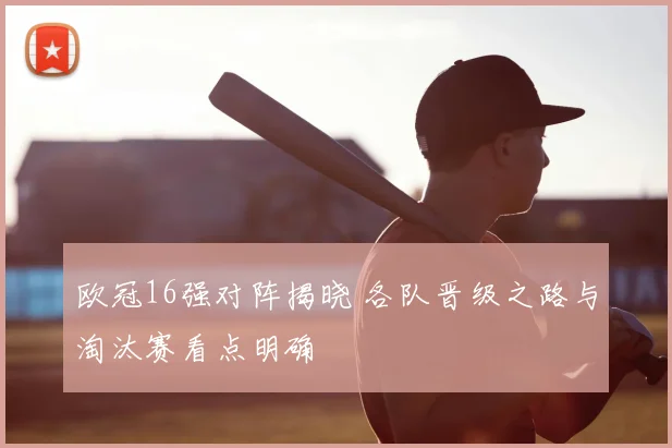 欧冠16强对阵揭晓 各队晋级之路与淘汰赛看点明确