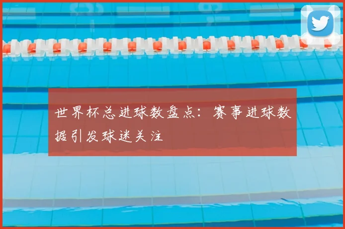 世界杯总进球数盘点：赛事进球数据引发球迷关注
