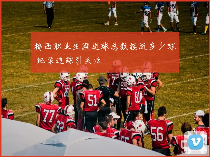 梅西职业生涯进球总数接近多少球 纪录追踪引关注